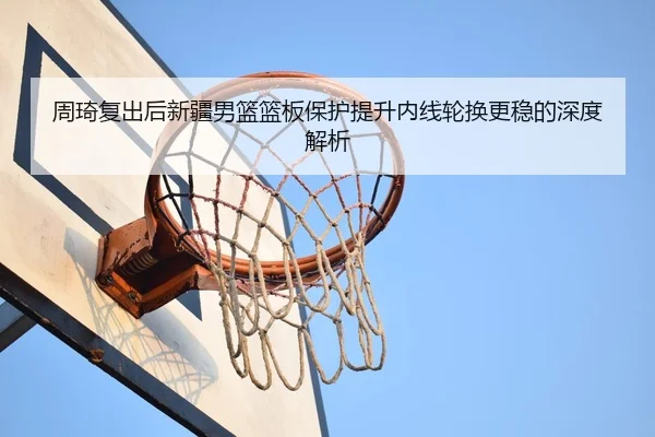周琦复出后新疆男篮篮板保护提升内线轮换更稳的深度解析